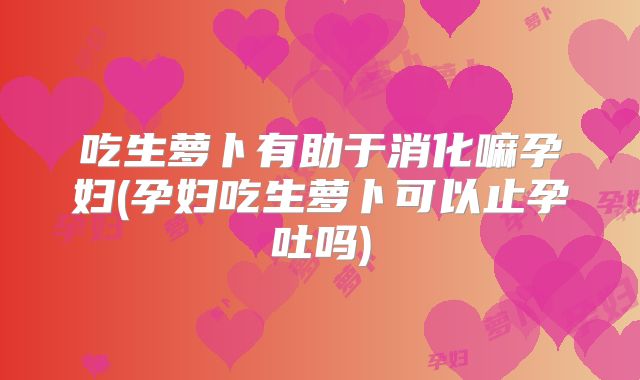 吃生萝卜有助于消化嘛孕妇(孕妇吃生萝卜可以止孕吐吗)