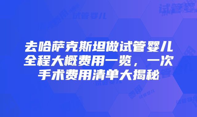 去哈萨克斯坦做试管婴儿全程大概费用一览，一次手术费用清单大揭秘