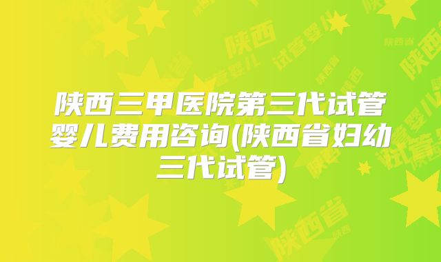陕西三甲医院第三代试管婴儿费用咨询(陕西省妇幼三代试管)