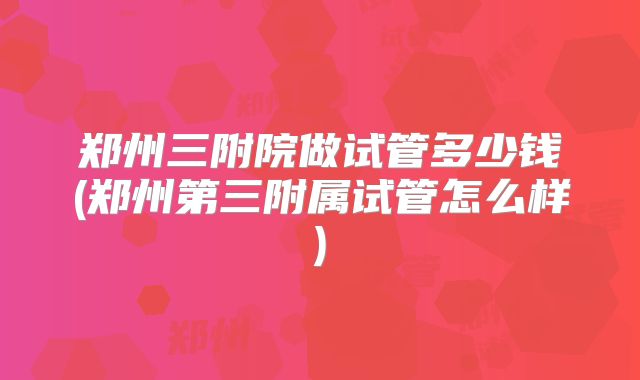 郑州三附院做试管多少钱(郑州第三附属试管怎么样)