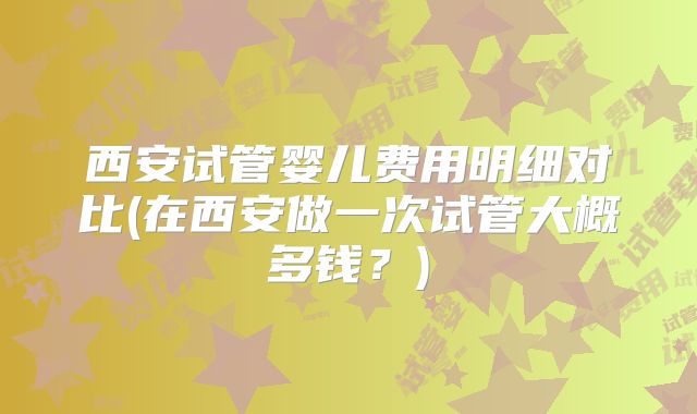 西安试管婴儿费用明细对比(在西安做一次试管大概多钱?)