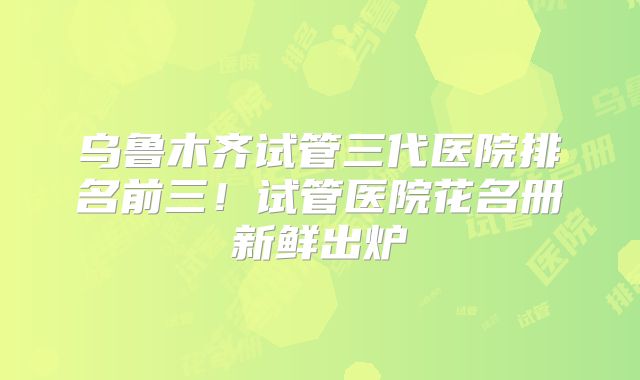 乌鲁木齐试管三代医院排名前三！试管医院花名册新鲜出炉