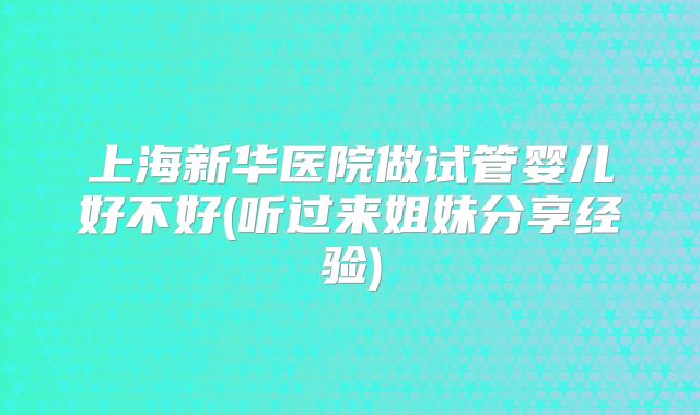 上海新华医院做试管婴儿好不好(听过来姐妹分享经验)