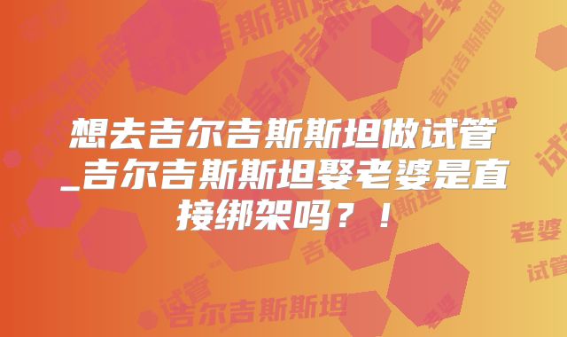 想去吉尔吉斯斯坦做试管_吉尔吉斯斯坦娶老婆是直接绑架吗？！
