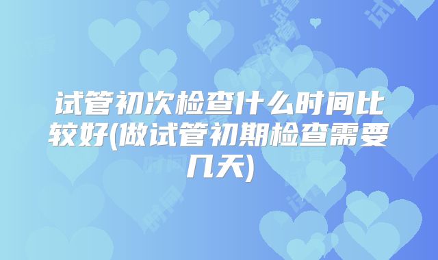 试管初次检查什么时间比较好(做试管初期检查需要几天)