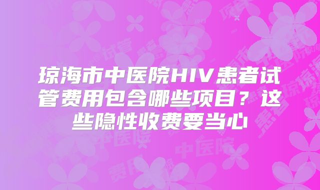 琼海市中医院HIV患者试管费用包含哪些项目？这些隐性收费要当心