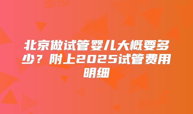 北京做试管婴儿大概要多少？附上2025试管费用明细