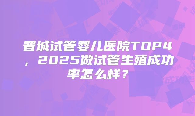 晋城试管婴儿医院TOP4，2025做试管生殖成功率怎么样？