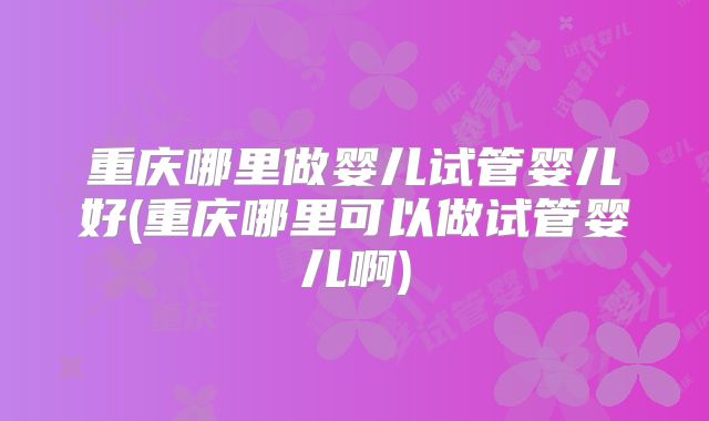 重庆哪里做婴儿试管婴儿好(重庆哪里可以做试管婴儿啊)