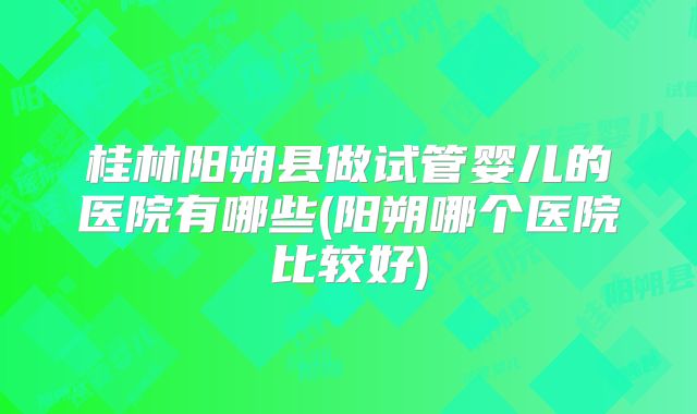 桂林阳朔县做试管婴儿的医院有哪些(阳朔哪个医院比较好)