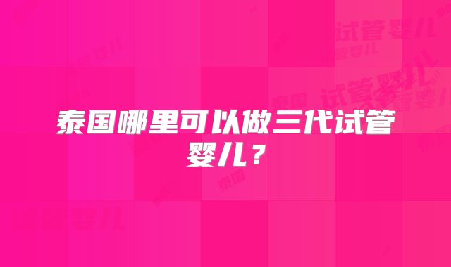 泰国哪里可以做三代试管婴儿？