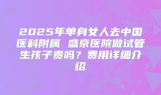 2025年单身女人去中国医科附属 盛京医院做试管生孩子贵吗？费用详细介绍