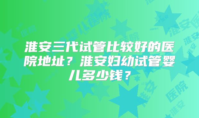 淮安三代试管比较好的医院地址？淮安妇幼试管婴儿多少钱？