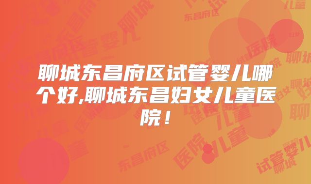 聊城东昌府区试管婴儿哪个好,聊城东昌妇女儿童医院！