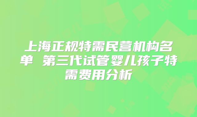 上海正规特需民营机构名单 第三代试管婴儿孩子特需费用分析