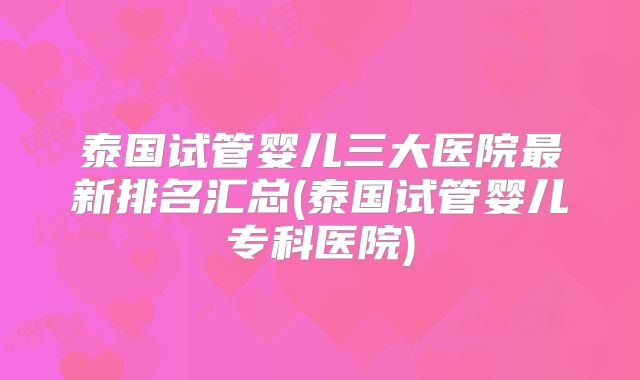 泰国试管婴儿三大医院最新排名汇总(泰国试管婴儿专科医院)