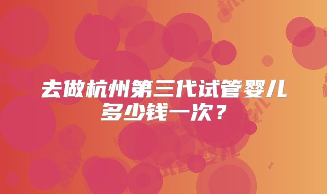 去做杭州第三代试管婴儿多少钱一次？