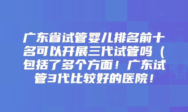 广东省试管婴儿排名前十名可以开展三代试管吗(包括了多个方面!广东试管3代比较好的医院!