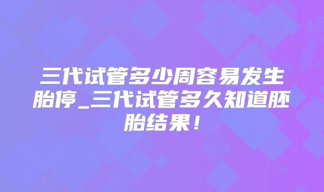 三代试管多少周容易发生胎停_三代试管多久知道胚胎结果！