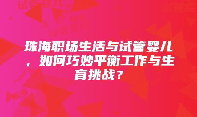 珠海职场生活与试管婴儿，如何巧妙平衡工作与生育挑战？