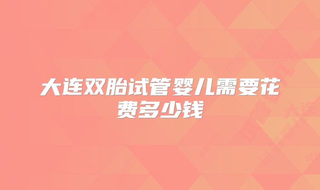 大连双胎试管婴儿需要花费多少钱