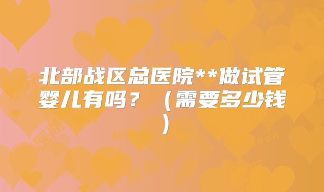 北部战区总医院**做试管婴儿有吗?(需要多少钱)