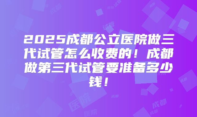 2025成都公立医院做三代试管怎么收费的!成都做第三代试管要准备多少钱!