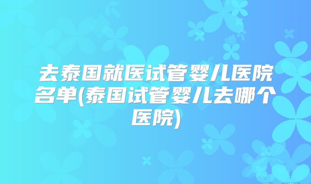 去泰国就医试管婴儿医院名单(泰国试管婴儿去哪个医院)