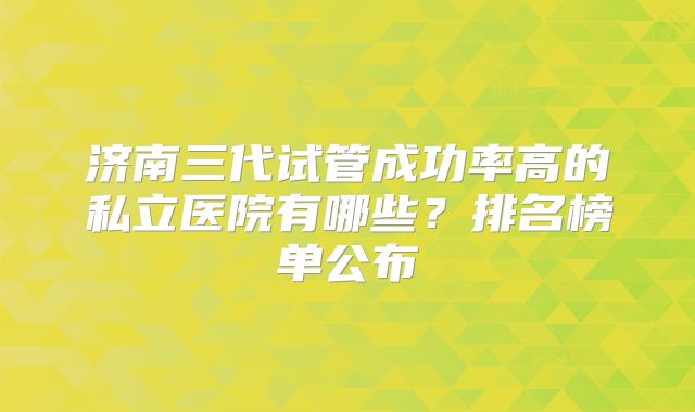 济南三代试管成功率高的私立医院有哪些?排名榜单公布