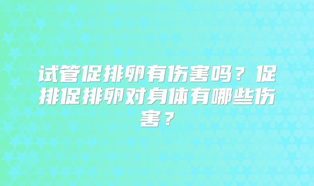 试管促排卵有伤害吗?促排促排卵对身体有哪些伤害?