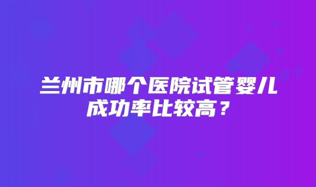 兰州市哪个医院试管婴儿成功率比较高？