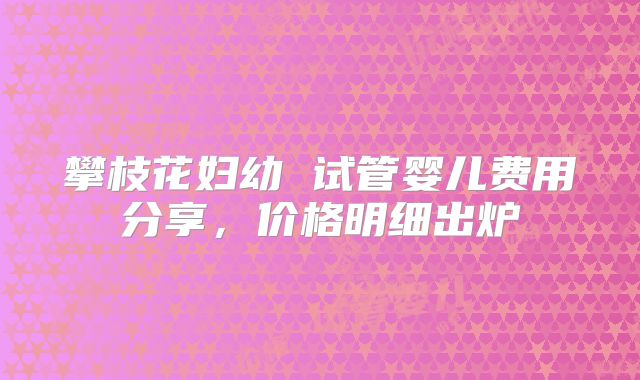攀枝花妇幼 试管婴儿费用分享，价格明细出炉