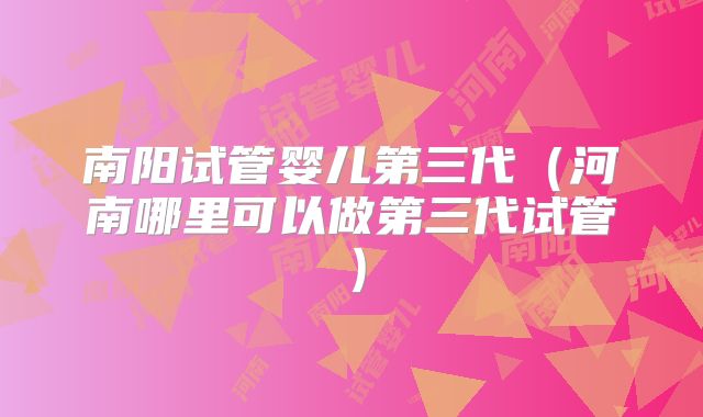南阳试管婴儿第三代(河南哪里可以做第三代试管)