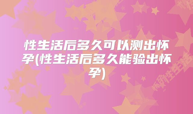 性生活后多久可以测出怀孕(性生活后多久能验出怀孕)