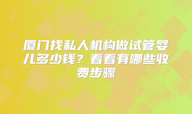厦门找私人机构做试管婴儿多少钱?看看有哪些收费步骤