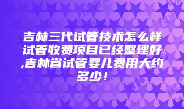 吉林三代试管技术怎么样试管收费项目已经整理好,吉林省试管婴儿费用大约多少！