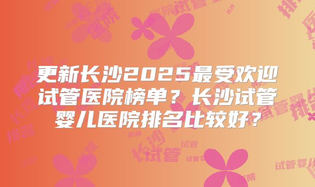 更新长沙2025最受欢迎试管医院榜单？长沙试管婴儿医院排名比较好？