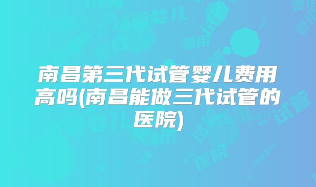 南昌第三代试管婴儿费用高吗(南昌能做三代试管的医院)