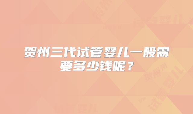 贺州三代试管婴儿一般需要多少钱呢？