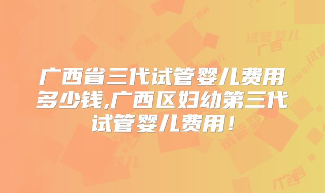 广西省三代试管婴儿费用多少钱,广西区妇幼第三代试管婴儿费用！