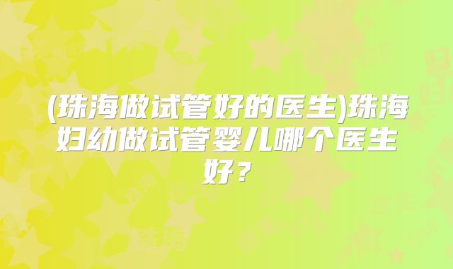 (珠海做试管好的医生)珠海妇幼做试管婴儿哪个医生好？