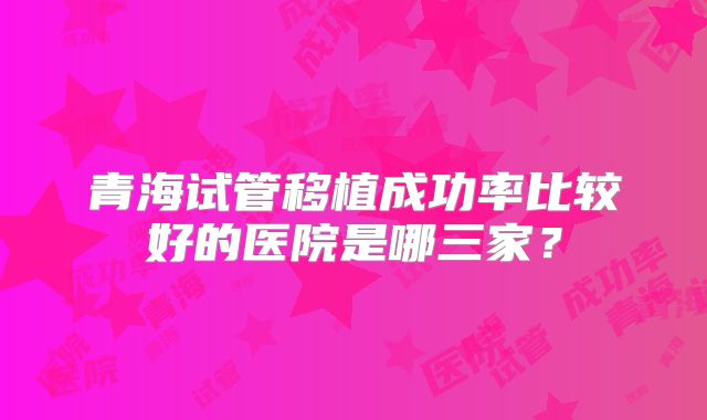 青海试管移植成功率比较好的医院是哪三家?