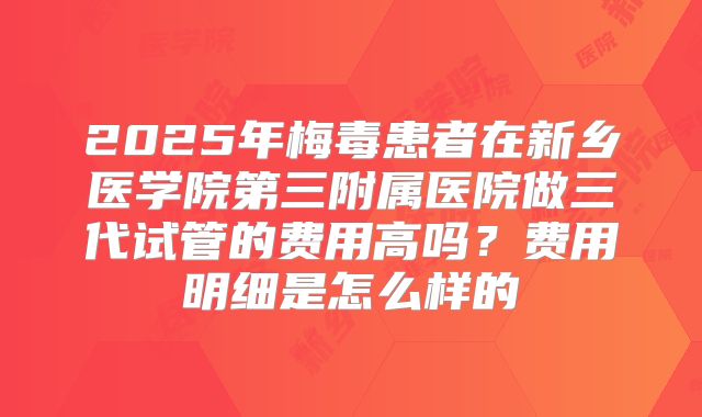 2025年梅毒患者在新乡医学院第三附属医院做三代试管的费用高吗？费用明细是怎么样的