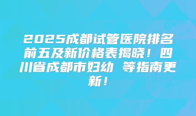 2025成都试管医院排名前五及新价格表揭晓！四川省成都市妇幼 等指南更新！