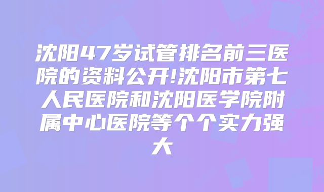 沈阳47岁试管排名前三医院的资料公开!沈阳市第七人民医院和沈阳医学院附属中心医院等个个实力强大