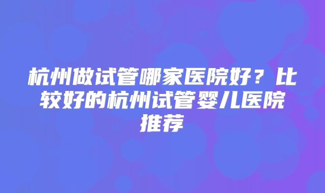 杭州做试管哪家医院好？比较好的杭州试管婴儿医院推荐