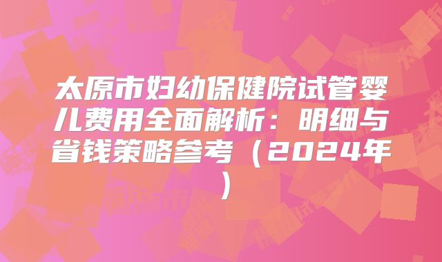 太原市妇幼保健院试管婴儿费用全面解析：明细与省钱策略参考（2024年）