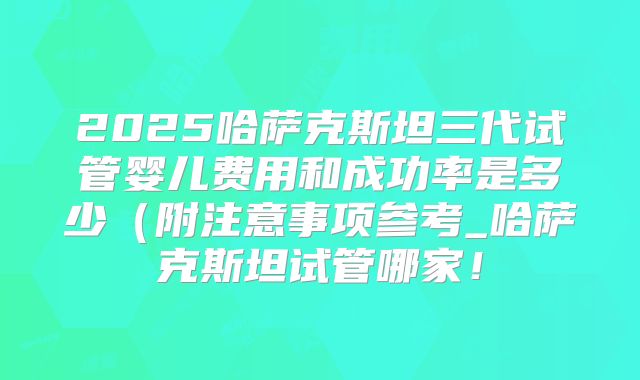 2025哈萨克斯坦三代试管婴儿费用和成功率是多少（附注意事项参考_哈萨克斯坦试管哪家！