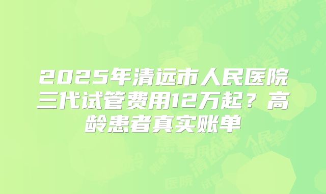 2025年清远市人民医院三代试管费用12万起?高龄患者真实账单