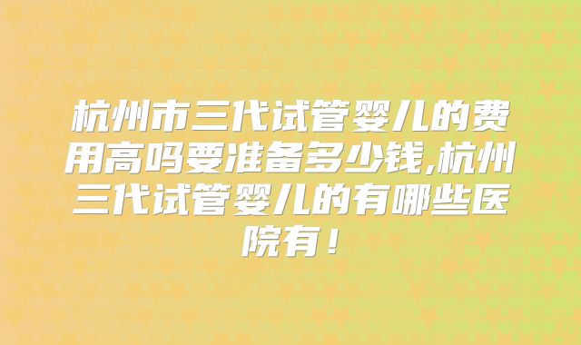 杭州市三代试管婴儿的费用高吗要准备多少钱,杭州三代试管婴儿的有哪些医院有！
